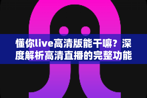 懂你live高清版能干嘛？深度解析高清直播的完整功能与实用价值