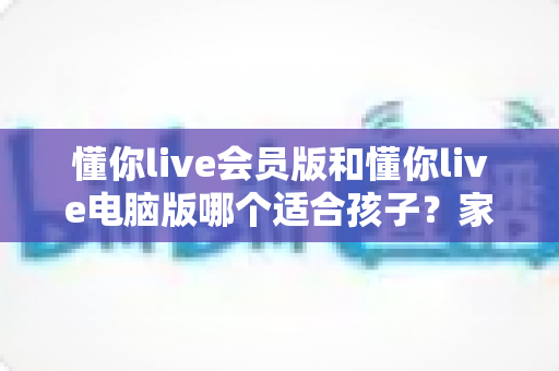 懂你live会员版和懂你live电脑版哪个适合孩子?家长选型避坑全攻略 懂你live会员版和懂你live电脑版哪个适合孩子?家长选型避坑全攻略