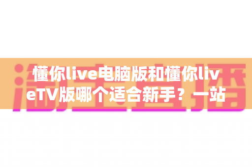 懂你live电脑版和懂你liveTV版哪个适合新手？一站式新手选择指南与实用建议