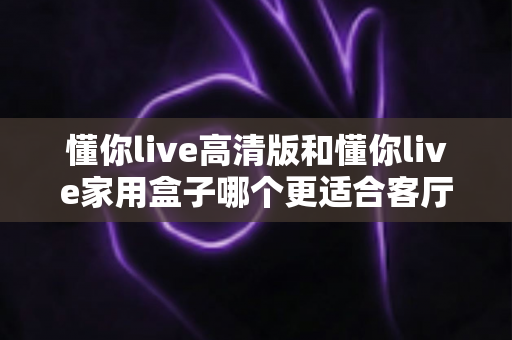 懂你live高清版和懂你live家用盒子哪个更适合客厅？深度评测帮你选对设备