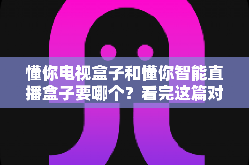 懂你电视盒子和懂你智能直播盒子要哪个?看完这篇对比攻略再做决定不迟 懂你电视盒子和懂你智能直播盒子要哪个?看完这篇对比攻略再做决定不迟