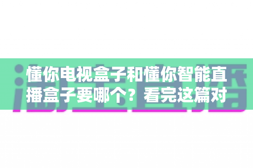 懂你电视盒子和懂你智能直播盒子要哪个?看完这篇对比攻略再做决定不迟 懂你电视盒子和懂你智能直播盒子要哪个?看完这篇对比攻略再做决定不迟