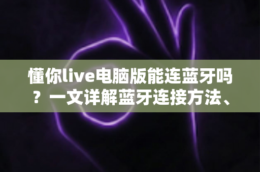 懂你live电脑版能连蓝牙吗？一文详解蓝牙连接方法、常见问题与K歌优化技巧