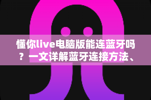 懂你live电脑版能连蓝牙吗？一文详解蓝牙连接方法、常见问题与K歌优化技巧