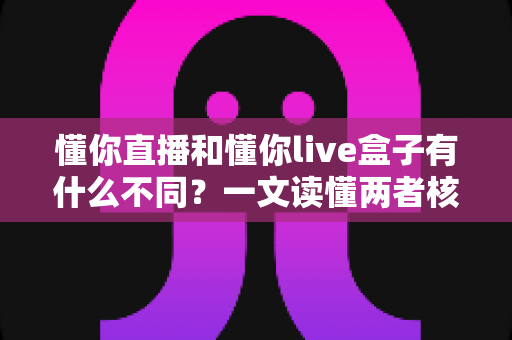 懂你直播和懂你live盒子有什么不同?一文读懂两者核心区别与选购指南 懂你直播和懂你live盒子有什么不同?一文读懂两者核心区别与选购指南