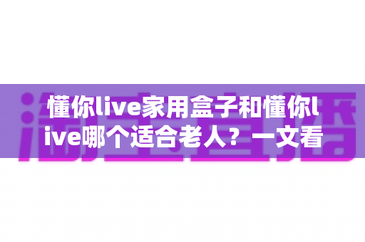 懂你live家用盒子和懂你live哪个适合老人?一文看懂两大版本的区别与选购指南 懂你live家用盒子和懂你live哪个适合老人?一文看懂两大版本的区别与选购指南