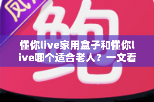 懂你live家用盒子和懂你live哪个适合老人?一文看懂两大版本的区别与选购指南 懂你live家用盒子和懂你live哪个适合老人?一文看懂两大版本的区别与选购指南