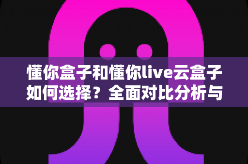 懂你盒子和懂你live云盒子如何选择?全面对比分析与选购指南 懂你盒子和懂你live云盒子如何选择?全面对比分析与选购指南