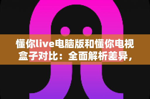 懂你live电脑版和懂你电视盒子对比：全面解析差异，帮你选出最合适的观影方式