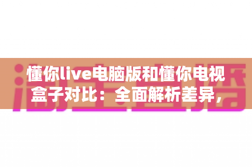 懂你live电脑版和懂你电视盒子对比：全面解析差异，帮你选出最合适的观影方式