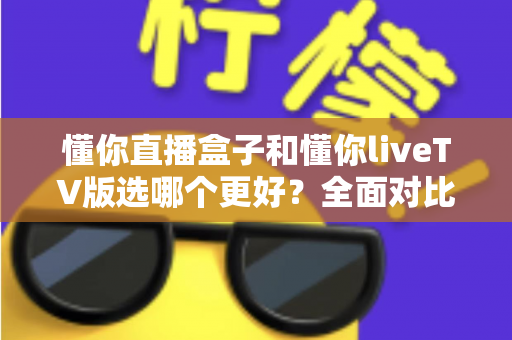 懂你直播盒子和懂你liveTV版选哪个更好?全面对比帮你做出最佳选择 懂你直播盒子和懂你liveTV版选哪个更好?全面对比帮你做出最佳选择