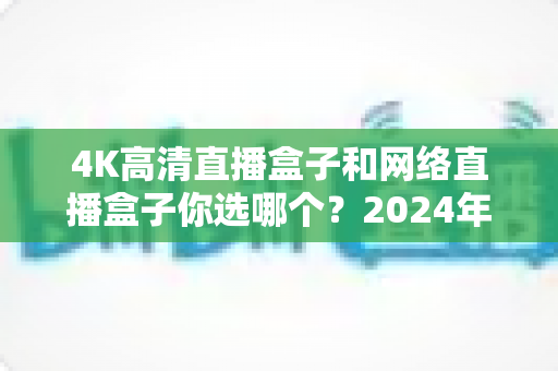 4K高清直播盒子和网络直播盒子你选哪个?2024年最全选购指南帮你轻松决策 4K高清直播盒子和网络直播盒子你选哪个?2024年最全选购指南帮你轻松决策