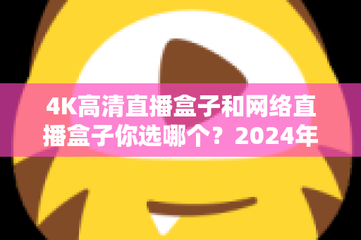 4K高清直播盒子和网络直播盒子你选哪个？2024年最全选购指南帮你轻松决策