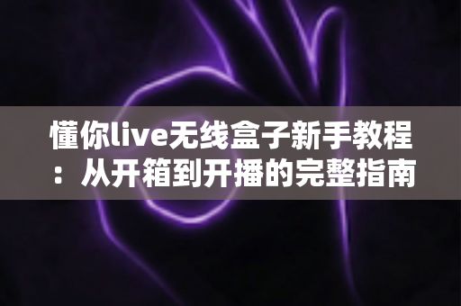 懂你live无线盒子新手教程：从开箱到开播的完整指南，轻松玩转无线直播
