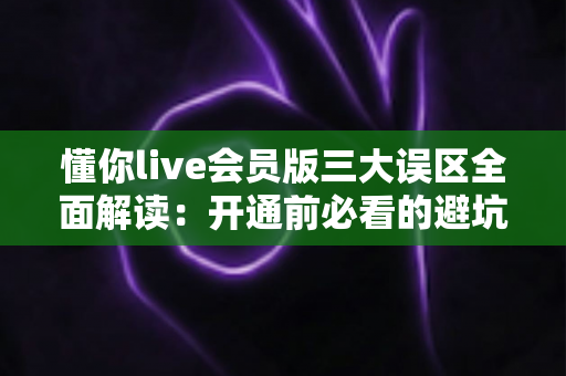 懂你live会员版三大误区全面解读:开通前必看的避坑指南与理性消费建议 懂你live会员版三大误区全面解读:开通前必看的避坑指南与理性消费建议