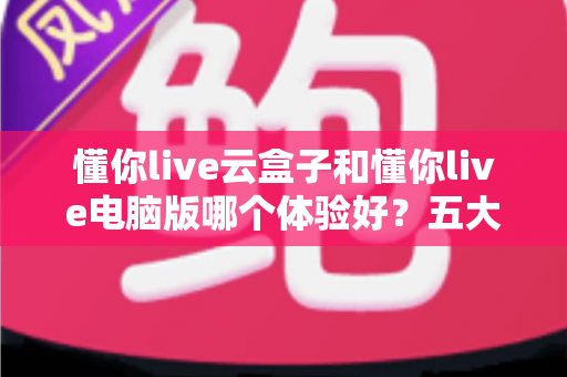 懂你live云盒子和懂你live电脑版哪个体验好？五大维度深度对比，帮你选出最适合的直播方案