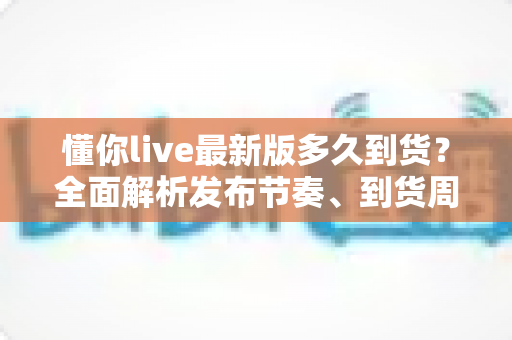 懂你live最新版多久到货？全面解析发布节奏、到货周期与查询技巧