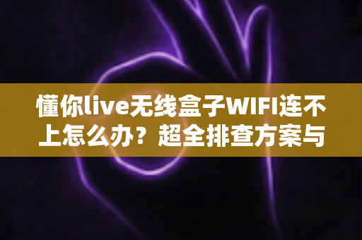 懂你live无线盒子WIFI连不上怎么办？超全排查方案与解决技巧一文讲清