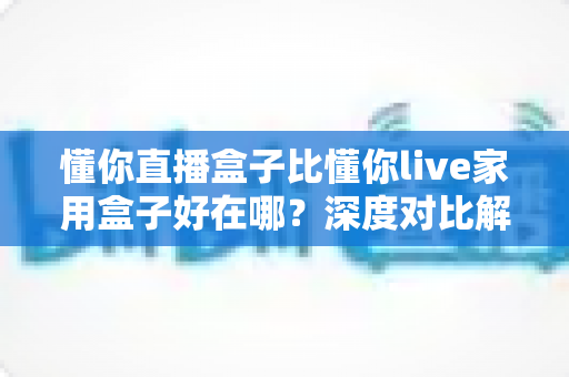 懂你直播盒子比懂你live家用盒子好在哪?深度对比解析,帮你选对设备不踩坑 懂你直播盒子比懂你live家用盒子好在哪?深度对比解析,帮你选对设备不踩坑