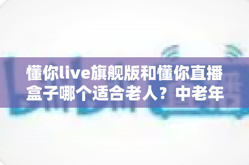 懂你live旗舰版和懂你直播盒子哪个适合老人？中老年用户选购深度测评指南