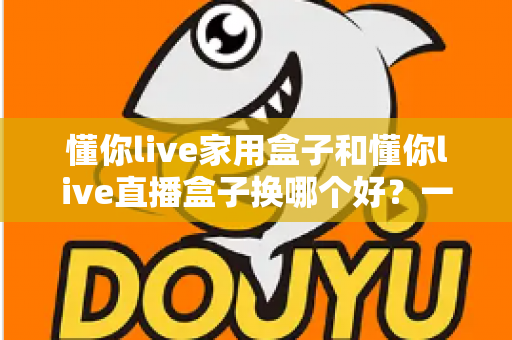 懂你live家用盒子和懂你live直播盒子换哪个好？一篇文章看懂差异，选对不选贵