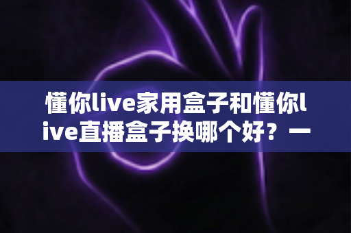 懂你live家用盒子和懂你live直播盒子换哪个好？一篇文章看懂差异，选对不选贵