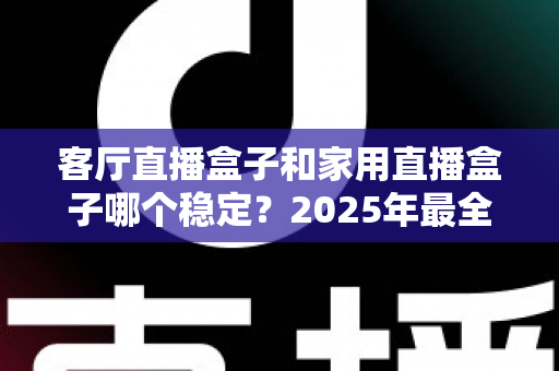 客厅直播盒子和家用直播盒子哪个稳定？2025年最全对比评测与选购避坑指南