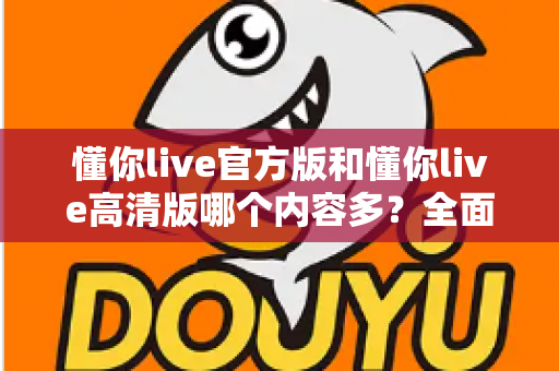 懂你live官方版和懂你live高清版哪个内容多?全面对比解析助你选出最适合的版本 懂你live官方版和懂你live高清版哪个内容多?全面对比解析助你选出最适合的版本