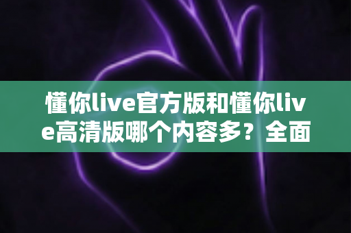 懂你live官方版和懂你live高清版哪个内容多?全面对比解析助你选出最适合的版本 懂你live官方版和懂你live高清版哪个内容多?全面对比解析助你选出最适合的版本