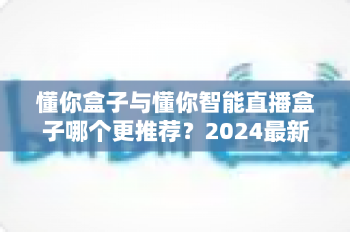 懂你盒子与懂你智能直播盒子哪个更推荐?2024最新选购对比指南,看完不再纠结 懂你盒子与懂你智能直播盒子哪个更推荐?2024最新选购对比指南,看完不再纠结