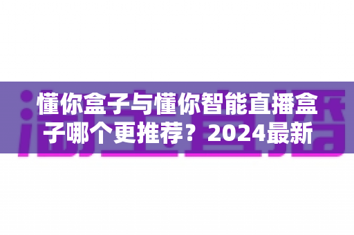 懂你盒子与懂你智能直播盒子哪个更推荐?2024最新选购对比指南,看完不再纠结 懂你盒子与懂你智能直播盒子哪个更推荐?2024最新选购对比指南,看完不再纠结