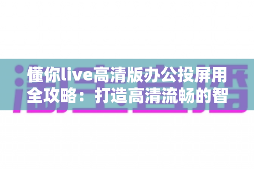 懂你live高清版办公投屏用全攻略:打造高清流畅的智慧办公新体验 懂你live高清版办公投屏用全攻略:打造高清流畅的智慧办公新体验