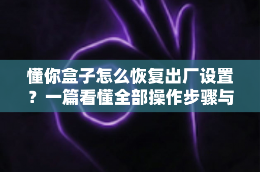 懂你盒子怎么恢复出厂设置?一篇看懂全部操作步骤与常见问题解决指南 懂你盒子怎么恢复出厂设置?一篇看懂全部操作步骤与常见问题解决指南