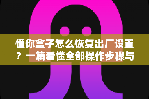 懂你盒子怎么恢复出厂设置?一篇看懂全部操作步骤与常见问题解决指南 懂你盒子怎么恢复出厂设置?一篇看懂全部操作步骤与常见问题解决指南