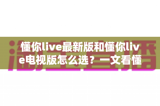 懂你live最新版和懂你live电视版怎么选？一文看懂两大版本的核心差异与选择技巧