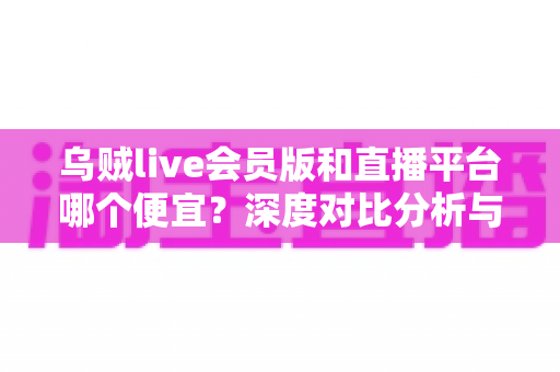 乌贼live会员版和直播平台哪个便宜？深度对比分析与省钱攻略全解析