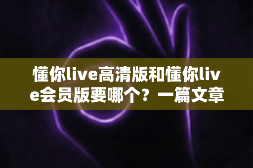 懂你live高清版和懂你live会员版要哪个？一篇文章帮你彻底搞懂选择难题
