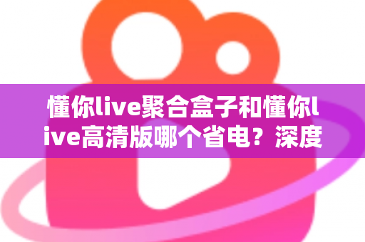 懂你live聚合盒子和懂你live高清版哪个省电？深度耗电对比与省电选购全指南