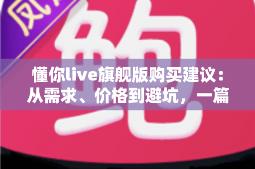 懂你live旗舰版购买建议：从需求、价格到避坑，一篇讲透的理性选购指南