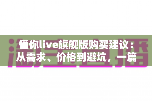 懂你live旗舰版购买建议：从需求、价格到避坑，一篇讲透的理性选购指南
