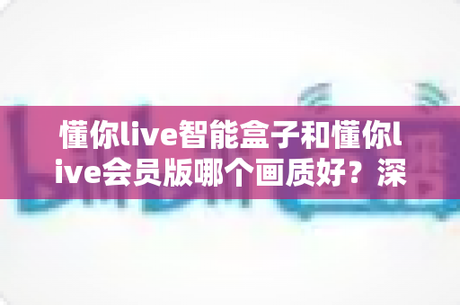 懂你live智能盒子和懂你live会员版哪个画质好?深度对比解析助你选出高清观影利器 懂你live智能盒子和懂你live会员版哪个画质好?深度对比解析助你选出高清观影利器
