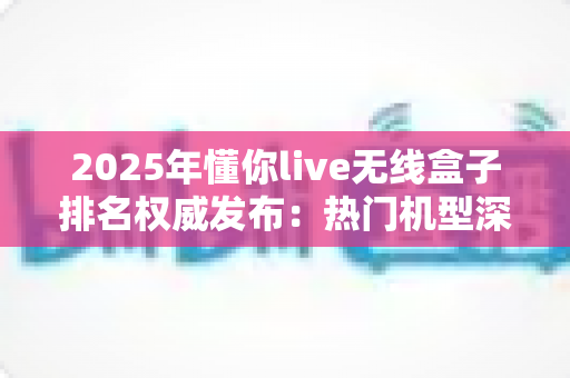 2025年懂你live无线盒子排名权威发布：热门机型深度评测与选购避坑全指南
