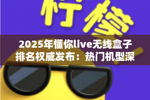 2025年懂你live无线盒子排名权威发布：热门机型深度评测与选购避坑全指南