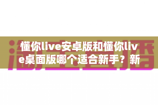 懂你live安卓版和懂你live桌面版哪个适合新手?新手快速上手的最佳选择指南 懂你live安卓版和懂你live桌面版哪个适合新手?新手快速上手的最佳选择指南
