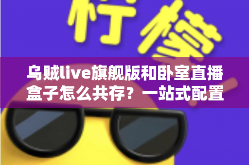 乌贼live旗舰版和卧室直播盒子怎么共存？一站式配置指南与实用优化方案