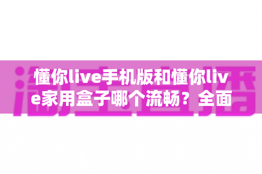 懂你live手机版和懂你live家用盒子哪个流畅?全面对比评测与选购指南 懂你live手机版和懂你live家用盒子哪个流畅?全面对比评测与选购指南