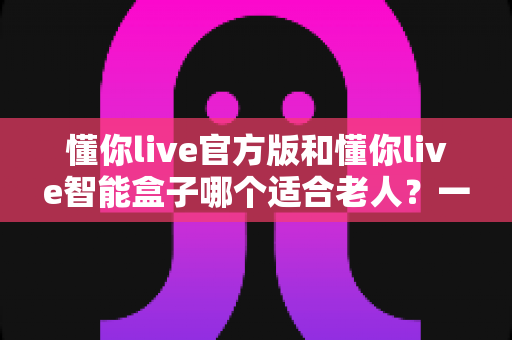 懂你live官方版和懂你live智能盒子哪个适合老人?一篇文章帮你把选择难题讲透 懂你live官方版和懂你live智能盒子哪个适合老人?一篇文章帮你把选择难题讲透
