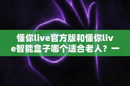 懂你live官方版和懂你live智能盒子哪个适合老人？一篇文章帮你把选择难题讲透
