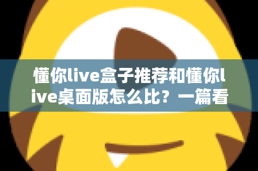 懂你live盒子推荐和懂你live桌面版怎么比?一篇看懂选购与对比的实用指南 懂你live盒子推荐和懂你live桌面版怎么比?一篇看懂选购与对比的实用指南