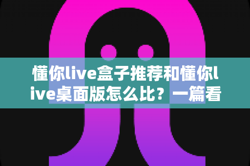 懂你live盒子推荐和懂你live桌面版怎么比?一篇看懂选购与对比的实用指南 懂你live盒子推荐和懂你live桌面版怎么比?一篇看懂选购与对比的实用指南